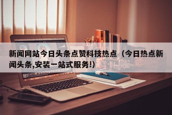 新闻网站今日头条点赞科技热点（今日热点新闻头条,安装一站式服务!）