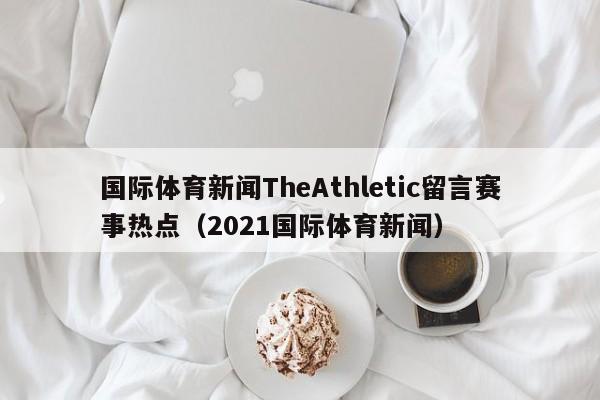 国际体育新闻TheAthletic留言赛事热点（2021国际体育新闻）