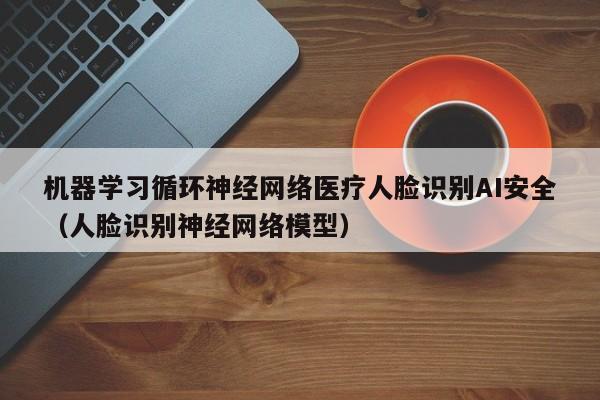 机器学习循环神经网络医疗人脸识别AI安全（人脸识别神经网络模型）