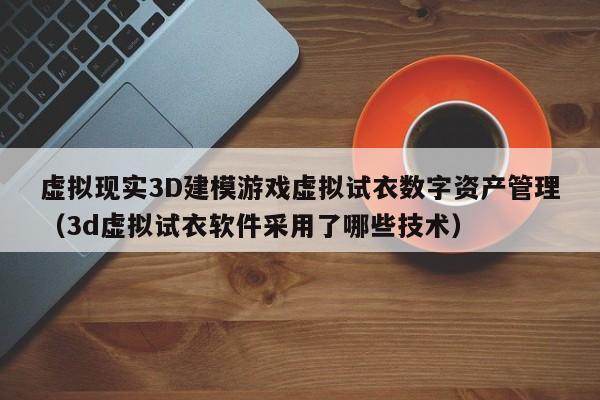 虚拟现实3D建模游戏虚拟试衣数字资产管理（3d虚拟试衣软件采用了哪些技术）