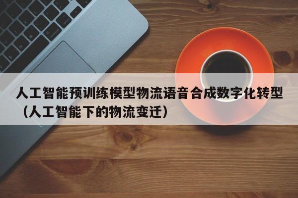 人工智能预训练模型物流语音合成数字化转型（人工智能下的物流变迁）