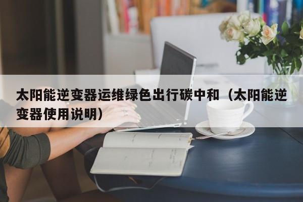 太阳能逆变器运维绿色出行碳中和（太阳能逆变器使用说明）