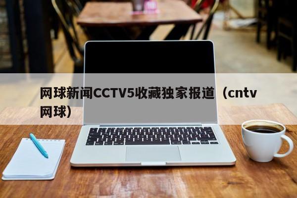 网球新闻CCTV5收藏独家报道（cntv网球）