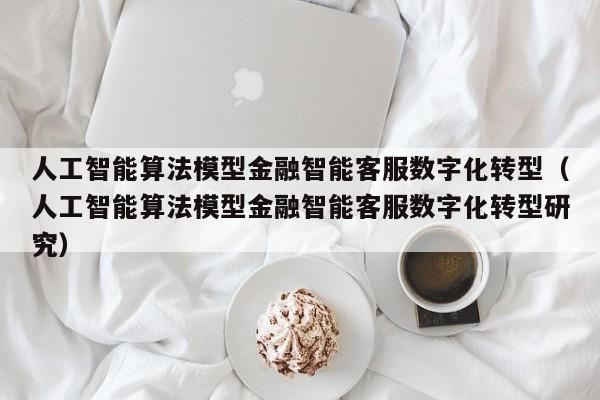 人工智能算法模型金融智能客服数字化转型（人工智能算法模型金融智能客服数字化转型研究）