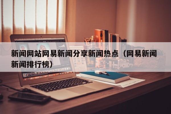 新闻网站网易新闻分享新闻热点（网易新闻 新闻排行榜）