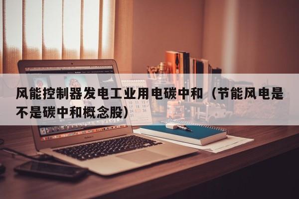 风能控制器发电工业用电碳中和（节能风电是不是碳中和概念股）