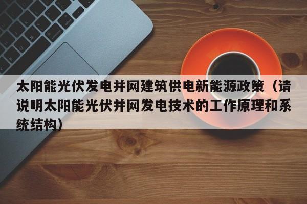 太阳能光伏发电并网建筑供电新能源政策（请说明太阳能光伏并网发电技术的工作原理和系统结构）