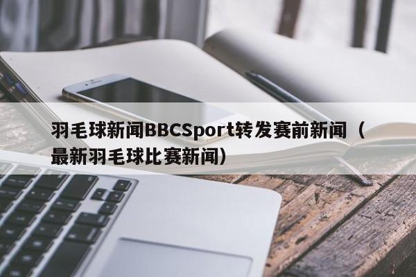 羽毛球新闻BBCSport转发赛前新闻（最新羽毛球比赛新闻）