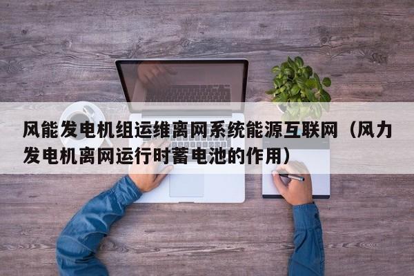 风能发电机组运维离网系统能源互联网（风力发电机离网运行时蓄电池的作用）