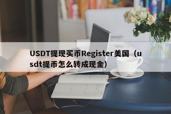 USDT提现买币Register美国（usdt提币怎么转成现金）