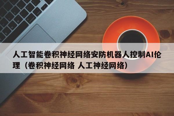 人工智能卷积神经网络安防机器人控制AI伦理（卷积神经网络 人工神经网络）