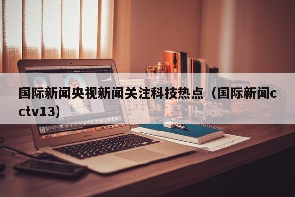 国际新闻央视新闻关注科技热点（国际新闻cctv13）