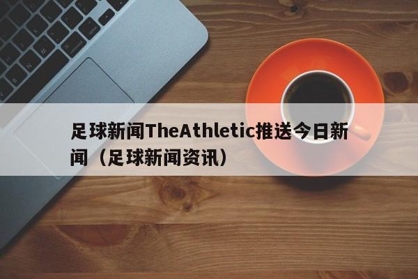 足球新闻TheAthletic推送今日新闻（足球新闻资讯）