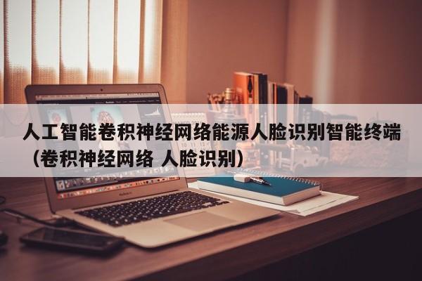 人工智能卷积神经网络能源人脸识别智能终端（卷积神经网络 人脸识别）