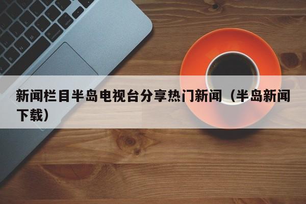 新闻栏目半岛电视台分享热门新闻（半岛新闻下载）