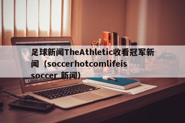 足球新闻TheAthletic收看冠军新闻（soccerhotcomlifeissoccer 新闻）