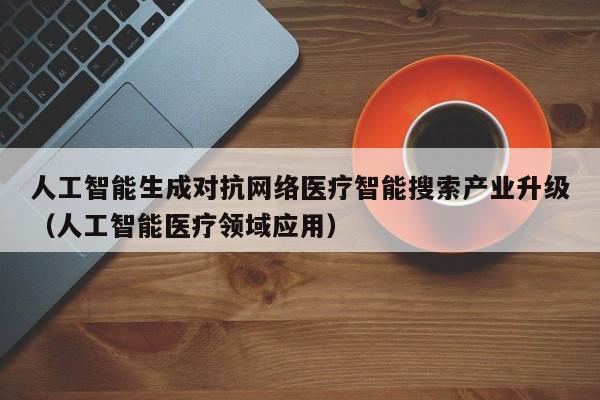 人工智能生成对抗网络医疗智能搜索产业升级（人工智能医疗领域应用）