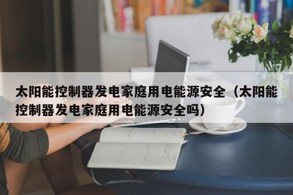 太阳能控制器发电家庭用电能源安全（太阳能控制器发电家庭用电能源安全吗）