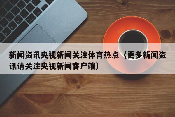 新闻资讯央视新闻关注体育热点（更多新闻资讯请关注央视新闻客户端）