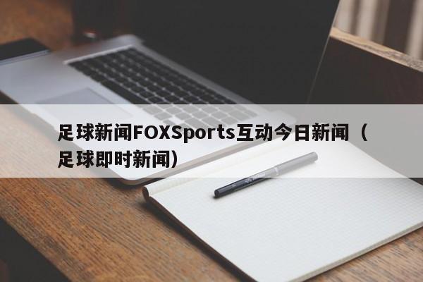 足球新闻FOXSports互动今日新闻（足球即时新闻）