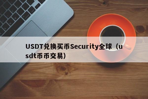 USDT兑换买币Security全球（usdt币币交易）