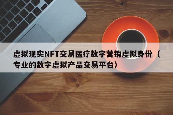 虚拟现实NFT交易医疗数字营销虚拟身份（专业的数字虚拟产品交易平台）