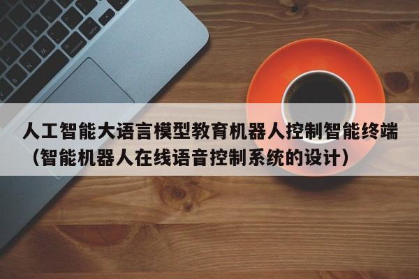人工智能大语言模型教育机器人控制智能终端（智能机器人在线语音控制系统的设计）