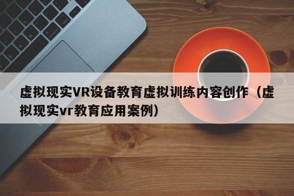 虚拟现实VR设备教育虚拟训练内容创作（虚拟现实vr教育应用案例）