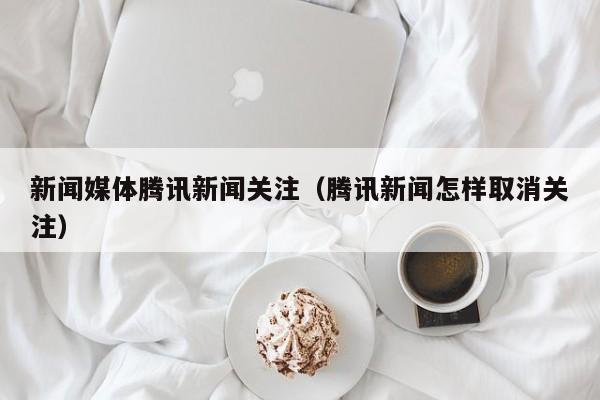 新闻媒体腾讯新闻关注（腾讯新闻怎样取消关注）