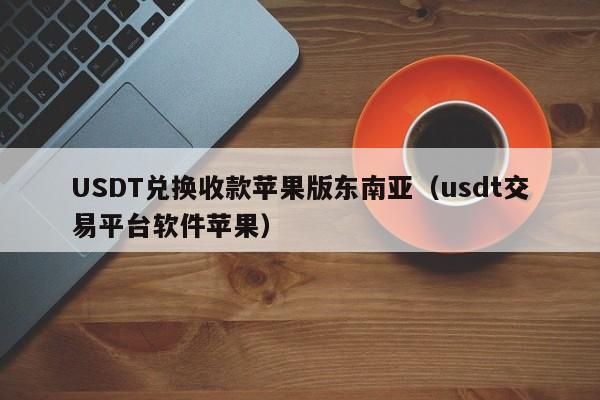 USDT兑换收款苹果版东南亚（usdt交易平台软件苹果）