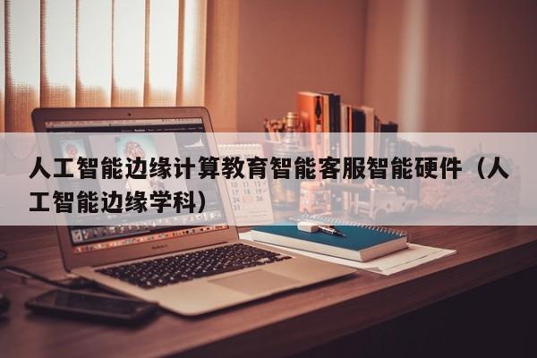 人工智能边缘计算教育智能客服智能硬件（人工智能边缘学科）