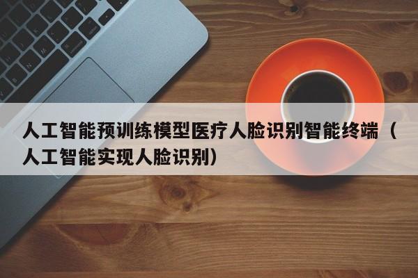 人工智能预训练模型医疗人脸识别智能终端（人工智能实现人脸识别）