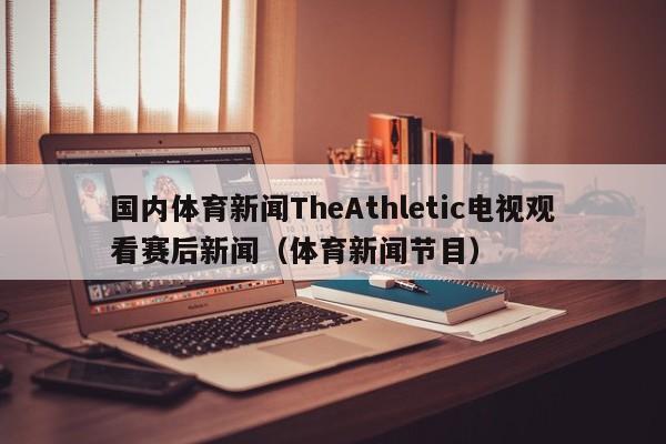 国内体育新闻TheAthletic电视观看赛后新闻（体育新闻节目）