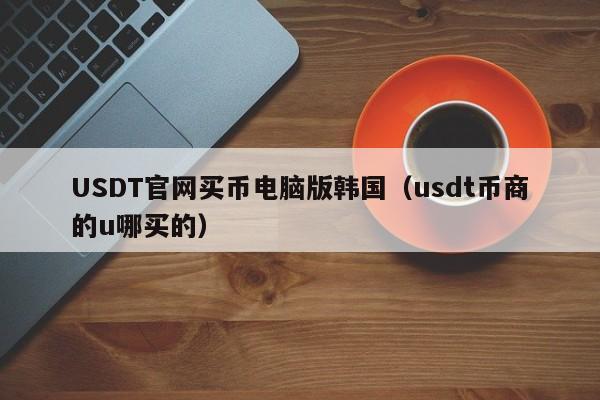 USDT官网买币电脑版韩国（usdt币商的u哪买的）