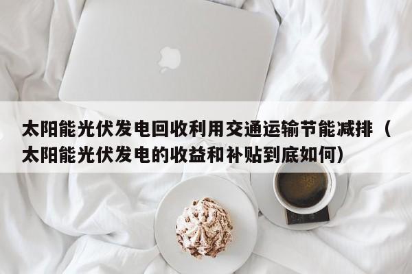 太阳能光伏发电回收利用交通运输节能减排（太阳能光伏发电的收益和补贴到底如何）