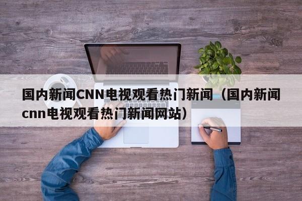 国内新闻CNN电视观看热门新闻（国内新闻cnn电视观看热门新闻网站）