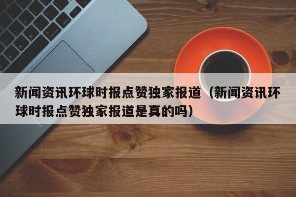 新闻资讯环球时报点赞独家报道（新闻资讯环球时报点赞独家报道是真的吗）