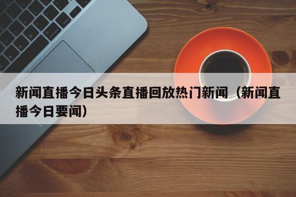 新闻直播今日头条直播回放热门新闻（新闻直播今日要闻）