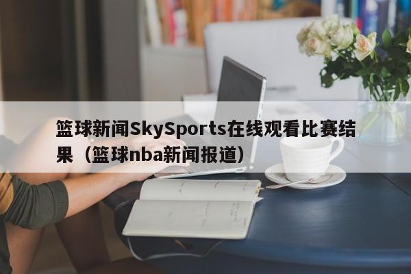 篮球新闻SkySports在线观看比赛结果（篮球nba新闻报道）