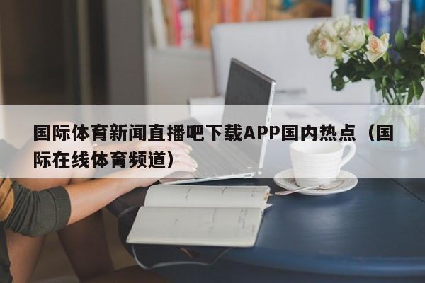 国际体育新闻直播吧下载APP国内热点（国际在线体育频道）