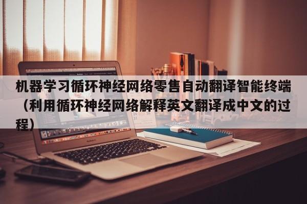 机器学习循环神经网络零售自动翻译智能终端（利用循环神经网络解释英文翻译成中文的过程）
