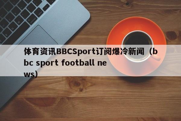 体育资讯BBCSport订阅爆冷新闻（bbc sport football news）