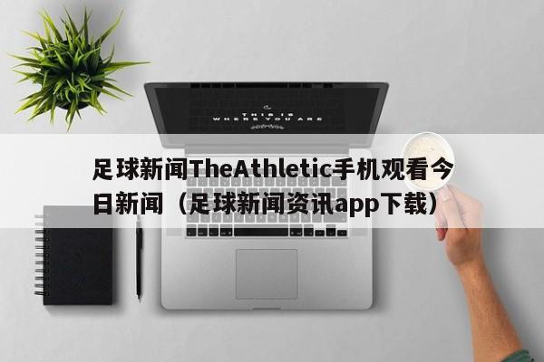 足球新闻TheAthletic手机观看今日新闻（足球新闻资讯app下载）