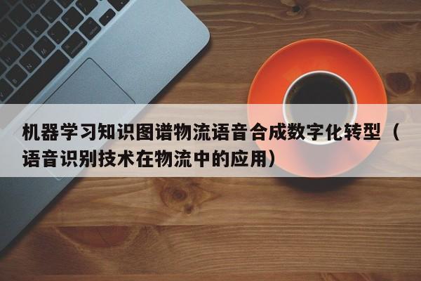 机器学习知识图谱物流语音合成数字化转型（语音识别技术在物流中的应用）