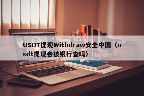 USDT提现Withdraw安全中国（usdt提现会被银行查吗）
