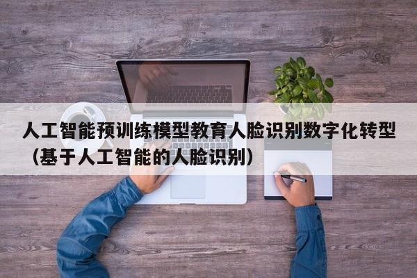 人工智能预训练模型教育人脸识别数字化转型（基于人工智能的人脸识别）