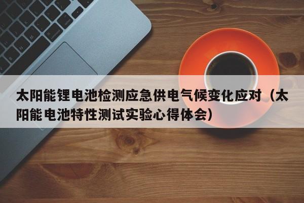 太阳能锂电池检测应急供电气候变化应对（太阳能电池特性测试实验心得体会）