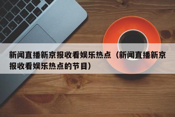 新闻直播新京报收看娱乐热点（新闻直播新京报收看娱乐热点的节目）