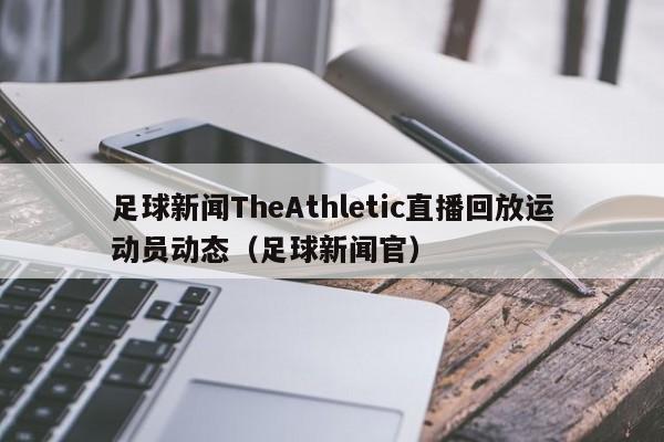 足球新闻TheAthletic直播回放运动员动态（足球新闻官）