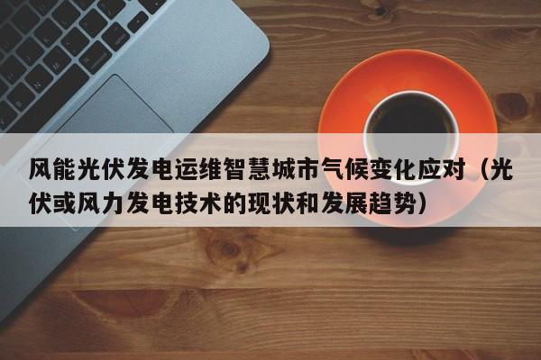 风能光伏发电运维智慧城市气候变化应对（光伏或风力发电技术的现状和发展趋势）